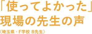 「使ってよかった現場の先生の声（埼玉県・F学校 B先生）」